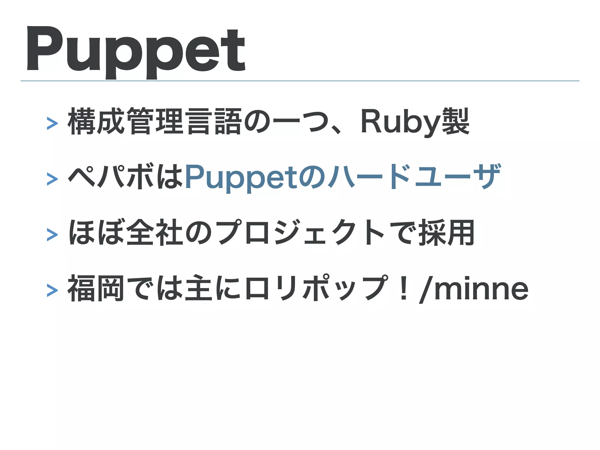 Puppet
> 構成管理言語の一つ、Ruby製
> ペパボはPuppetのハードユーザ
> ほぼ全社のプロジェクトで採用
> 福岡では主にロリポップ！/minne
 