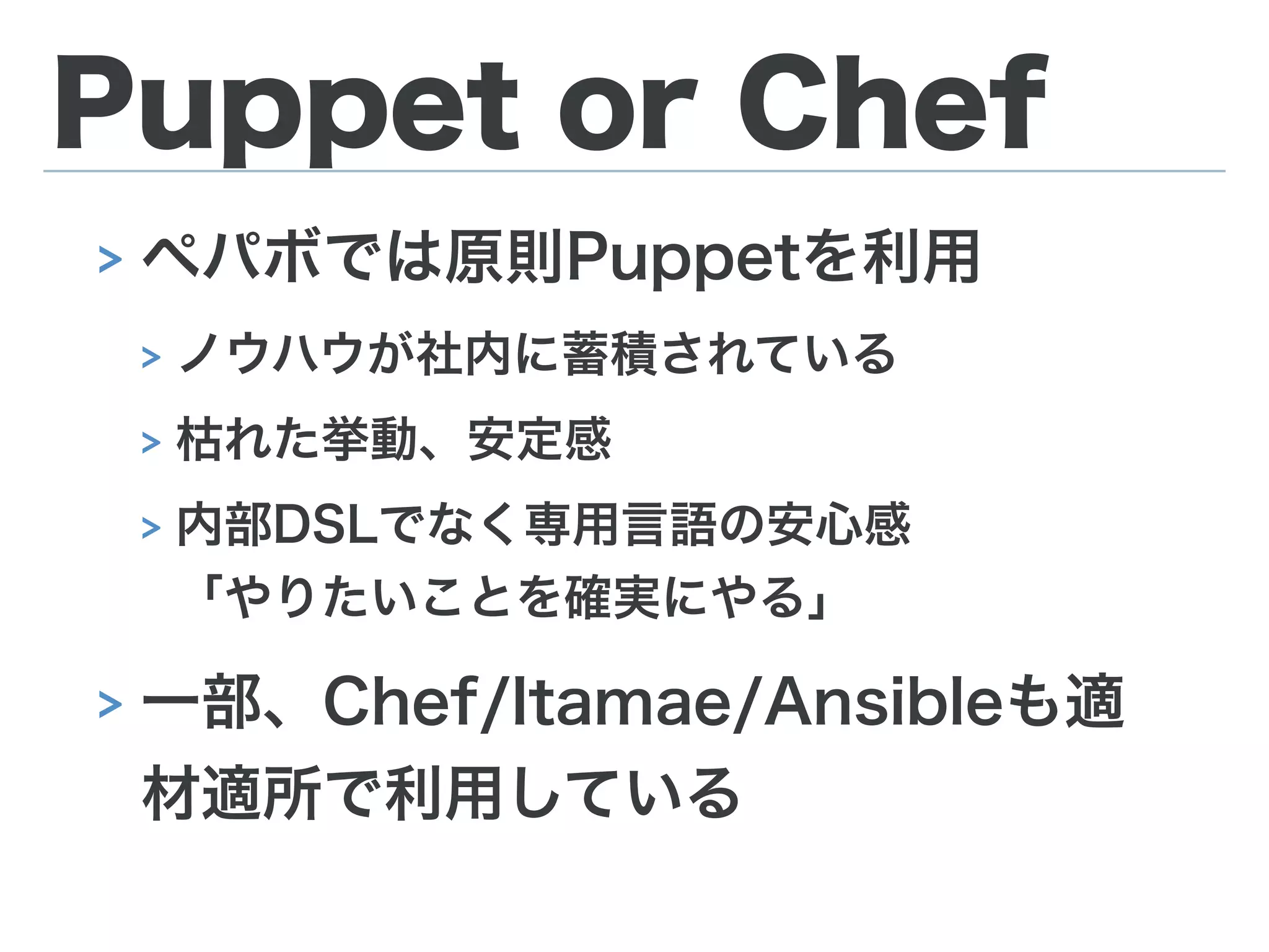 Puppet or Chef
> ペパボでは原則Puppetを利用
> ノウハウが社内に蓄積されている
> 枯れた挙動、安定感
> 内部DSLでなく専用言語の安心感 
「やりたいことを確実にやる」
> 一部、Chef/Itamae/Ansibleも適
材適所で利用している
 