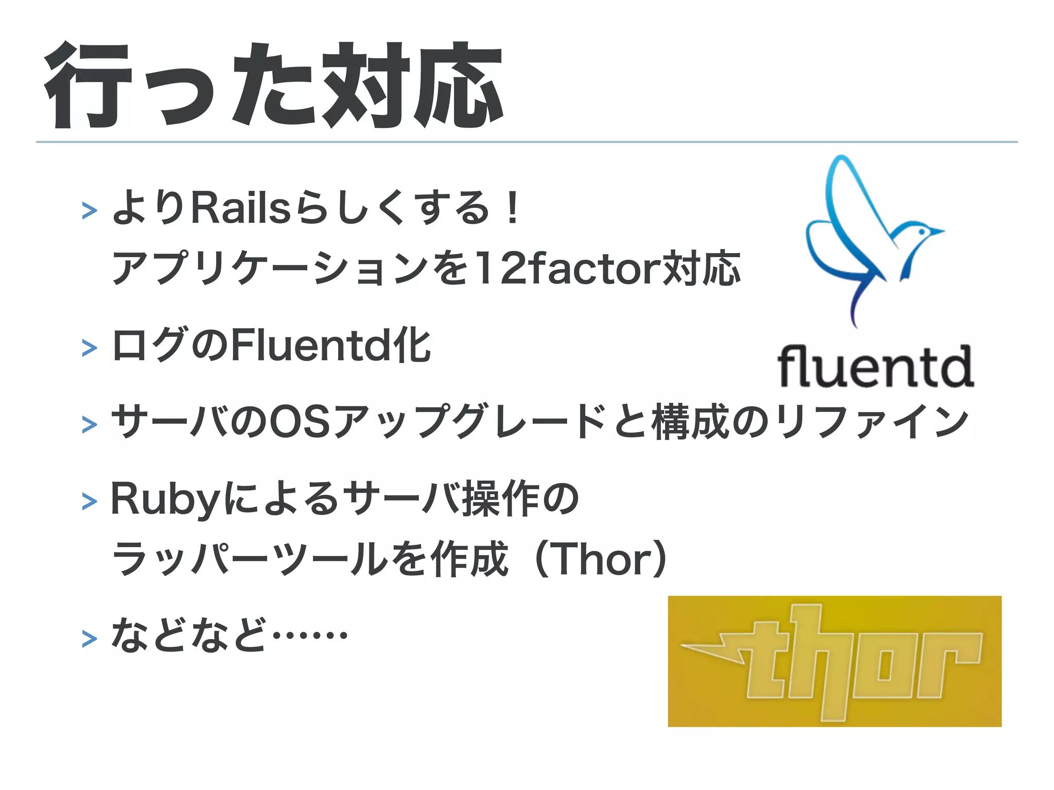 行った対応
> よりRailsらしくする！ 
アプリケーションを12factor対応
> ログのFluentd化
> サーバのOSアップグレードと構成のリファイン
> Rubyによるサーバ操作の 
ラッパーツールを作成（Thor）
> などなど……
 