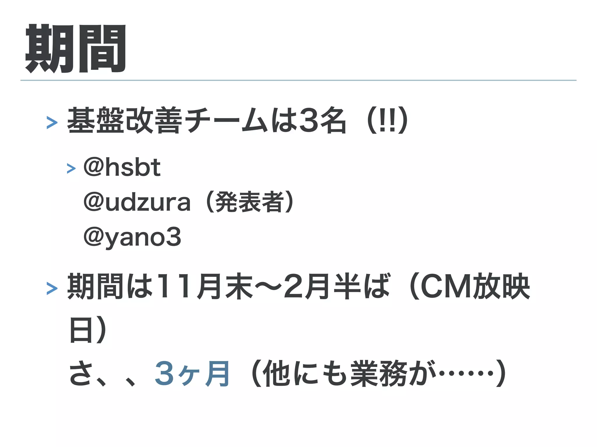 期間
> 基盤改善チームは3名（!!）
> @hsbt 
@udzura（発表者） 
@yano3
> 期間は11月末∼2月半ば（CM放映
日） 
さ、、3ヶ月（他にも業務が……）
 