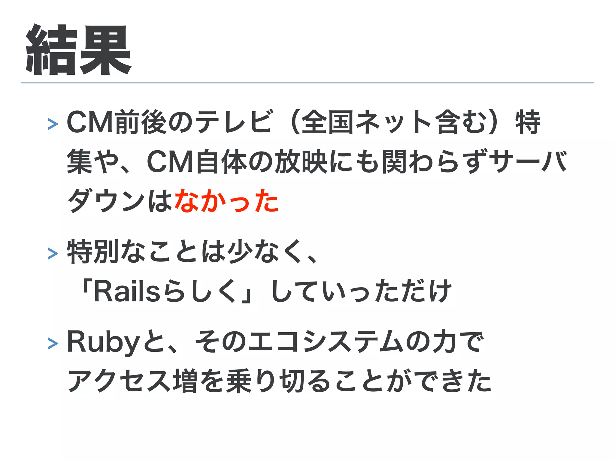 結果
> CM前後のテレビ（全国ネット含む）特
集や、CM自体の放映にも関わらずサーバ
ダウンはなかった
> 特別なことは少なく、 
「Railsらしく」していっただけ
> Rubyと、そのエコシステムの力で 
アクセス増を乗り切ることができた
 