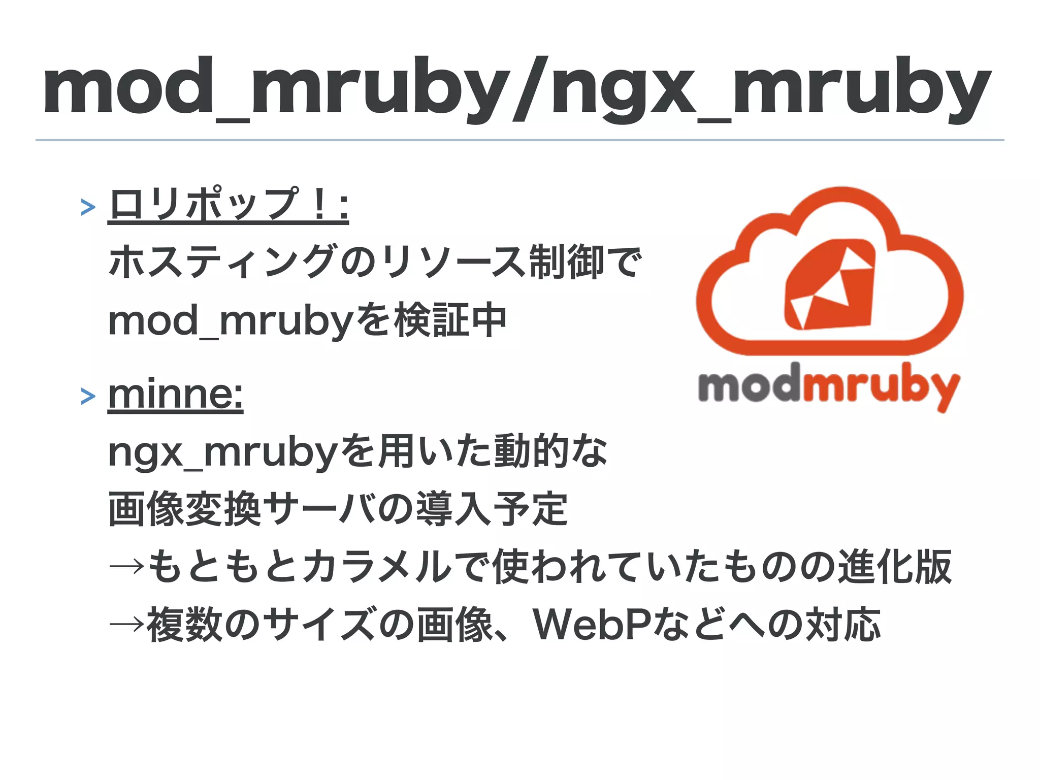 mod_mruby/ngx_mruby
> ロリポップ！: 
ホスティングのリソース制御で 
mod_mrubyを検証中
> minne: 
ngx_mrubyを用いた動的な 
画像変換サーバの導入予定 
→もともとカラメルで使われていたものの進化版 
→複数のサイズの画像、WebPなどへの対応
 