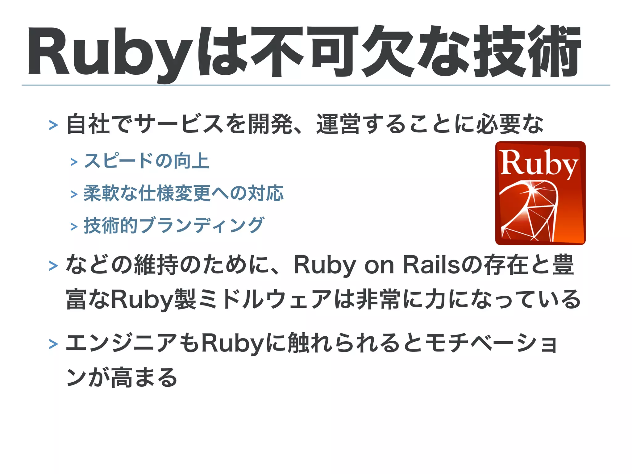 Rubyは不可欠な技術
> 自社でサービスを開発、運営することに必要な
> スピードの向上
> 柔軟な仕様変更への対応
> 技術的ブランディング
> などの維持のために、Ruby on Railsの存在と豊
富なRuby製ミドルウェアは非常に力になっている
> エンジニアもRubyに触れられるとモチベーショ
ンが高まる
 
