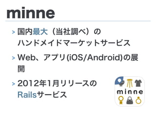minne
> 国内最大（当社調べ）の 
ハンドメイドマーケットサービス
> Web、アプリ(iOS/Android)の展
開
> 2012年1月リリースの 
Railsサービス
 