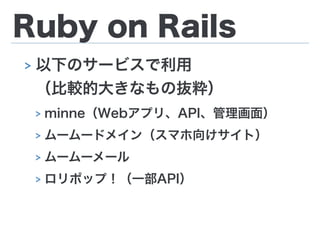 Ruby on Rails
> 以下のサービスで利用 
（比較的大きなもの抜粋）
> minne（Webアプリ、API、管理画面）
> ムームードメイン（スマホ向けサイト）
> ムームーメール
> ロリポップ！（一部API）
 