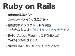 Ruby on Rails
> minne:3.0から∼ 
ムームードメイン: 3.2から∼
> 継続的なアップグレードを実施 
→大きなものは4.0/4.1までキャッチアップ
> 途中、Asset Pipelineの有効化など 
Yak刈りもありました……
> 引き続き4.2系のキャッチアップ予定
 