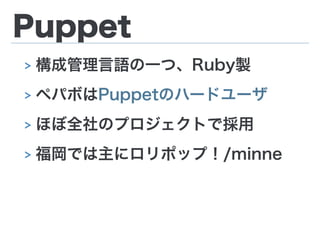 Puppet
> 構成管理言語の一つ、Ruby製
> ペパボはPuppetのハードユーザ
> ほぼ全社のプロジェクトで採用
> 福岡では主にロリポップ！/minne
 