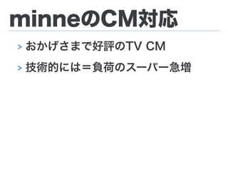 minneのCM対応
> おかげさまで好評のTV CM
> 技術的には＝負荷のスーパー急増
 