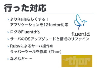 行った対応
> よりRailsらしくする！ 
アプリケーションを12factor対応
> ログのFluentd化
> サーバのOSアップグレードと構成のリファイン
> Rubyによるサーバ操作の 
ラッパーツールを作成（Thor）
> などなど……
 