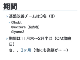 期間
> 基盤改善チームは3名（!!）
> @hsbt 
@udzura（発表者） 
@yano3
> 期間は11月末∼2月半ば（CM放映
日） 
さ、、3ヶ月（他にも業務が……）
 