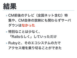 結果
> CM前後のテレビ（全国ネット含む）特
集や、CM自体の放映にも関わらずサーバ
ダウンはなかった
> 特別なことは少なく、 
「Railsらしく」していっただけ
> Rubyと、そのエコシステムの力で 
アクセス増を乗り切ることができた
 