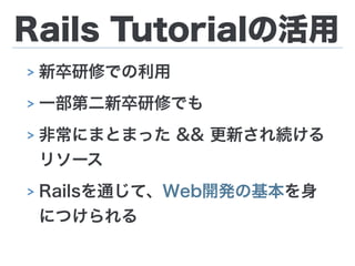 Rails Tutorialの活用
> 新卒研修での利用
> 一部第二新卒研修でも
> 非常にまとまった && 更新され続ける 
リソース
> Railsを通じて、Web開発の基本を身
につけられる
 