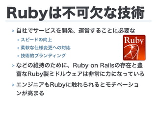 Rubyは不可欠な技術
> 自社でサービスを開発、運営することに必要な
> スピードの向上
> 柔軟な仕様変更への対応
> 技術的ブランディング
> などの維持のために、Ruby on Railsの存在と豊
富なRuby製ミドルウェアは非常に力になっている
> エンジニアもRubyに触れられるとモチベーショ
ンが高まる
 