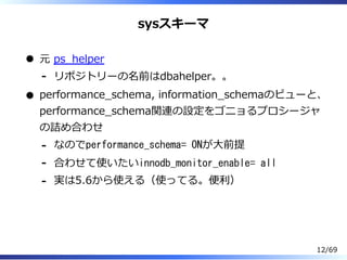 sysスキーマ
元 ps̲helper
リポジトリーの名前はdbahelper。。-
performance̲schema, information̲schemaのビューと、
performance̲schema関連の設定をゴニョるプロシージャ
の詰め合わせ
なのでperformance_schema= ONが⼤前提-
合わせて使いたいinnodb_monitor_enable= all-
実は5.6から使える（使ってる。便利）-
12/69
 