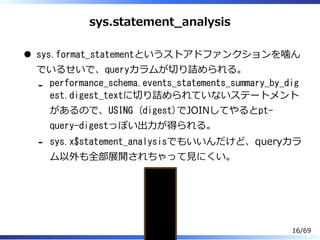 sys.statement̲analysis
sys.format_statementというストアドファンクションを噛ん
でいるせいで、queryカラムが切り詰められる。
performance_schema.events_statements_summary_by_dig
est.digest_textに切り詰められていないステートメント
があるので、USING (digest)でJOINしてやるとpt-
query-digestっぽい出⼒が得られる。
-
sys.x$statement_analysisでもいいんだけど、queryカラ
ム以外も全部展開されちゃって⾒にくい。
-
mysql> SELECT * FROM sys.statement_analysisG
*************************** 2. row ***************************
query: SELECT `xxxx_REPORT` . `UNIQU ... S `PURE_TOTAL_xxxx` , SUM (
16/69
 