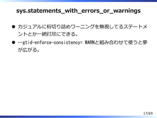 sys.statements̲with̲errors̲or̲warnings
カジュアルに桁切り詰めワーニングを無視してるステートメ
ントとか⼀網打尽にできる。
--gtid-enforce-consistency= WARNと組み合わせて使うと夢
が広がる。
17/69
 