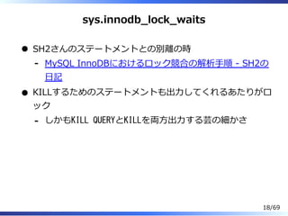 sys.innodb̲lock̲waits
SH2さんのステートメントとの別離の時
MySQL InnoDBにおけるロック競合の解析⼿順 - SH2の
⽇記
-
KILLするためのステートメントも出⼒してくれるあたりがロ
ック
しかもKILL QUERYとKILLを両⽅出⼒する芸の細かさ-
18/69
 