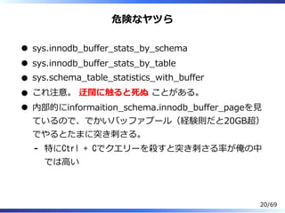 危険なヤツら
sys.innodb̲buffer̲stats̲by̲schema
sys.innodb̲buffer̲stats̲by̲table
sys.schema̲table̲statistics̲with̲buffer
これ注意。 迂闊に触ると死ぬ ことがある。
内部的にinformaition̲schema.innodb̲buffer̲pageを⾒
ているので、でかいバッファプール（経験則だと20GB超）
でやるとたまに突き刺さる。
特にCtrl + Cでクエリーを殺すと突き刺さる率が俺の中
では⾼い
-
20/69
 