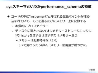sysスキーマというかperformance̲schemaの特徴
コードの中に”instrument”と呼ばれる記録ポイントが埋め
込まれていて、そこを通るたびにメモリー上に記録する
本質的にプロファイラー-
ディスクに落とさない(オンメモリーストレージエンジン
)でhistoryを増やせば増やすだけメモリー⾷う
メモリーは起動時確保（5.6）
5.7で変わったっぽい。メモリー使⽤量が穏やかに。
-
22/69
 