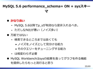MySQL 5.6 performance̲schema= ON + sysスキー
マ
かなり良い
MySQL 5.6以降でp̲sが有効なら是非⼊れるべき。-
ただしS/N⽐が悪い（ノイズ多い）-
万能ではない
検索できるところまでは良くても
ノイズをノイズとして⾒分ける能⼒
そのクエリーをチューニングする能⼒
-
は相変わらず必要-
MySQL Workbenchはsysの結果を⾷ってグラフを作る機能
を提供したらもっと流⾏ると思う
25/69
 