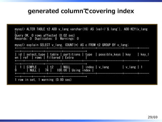generated columnでcovering index
mysql> ALTER TABLE t2 ADD v_lang varchar(16) AS (val->'$.lang'), ADD KEY(v_lang
);
Query OK, 0 rows affected (0.02 sec)
Records: 0 Duplicates: 0 Warnings: 0
mysql> explain SELECT v_lang, COUNT(*) AS c FROM t2 GROUP BY v_lang;
+----+-------------+-------+------------+-------+---------------+--------+------
---+------+------+----------+-------------+
| id | select_type | table | partitions | type | possible_keys | key | key_l
en | ref | rows | filtered | Extra |
+----+-------------+-------+------------+-------+---------------+--------+------
---+------+------+----------+-------------+
| 1 | SIMPLE | t2 | NULL | index | v_lang | v_lang | 1
9 | NULL | 74 | 100.00 | Using index |
+----+-------------+-------+------------+-------+---------------+--------+------
---+------+------+----------+-------------+
1 row in set, 1 warning (0.00 sec)
29/69
 