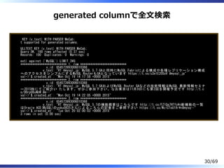 generated columnで全⽂検索
KEY (v_text) WITH PARSER MeCab;
t supported for generated columns.
ULLTEXT KEY (v_text) WITH PARSER MeCab;
Query OK, 100 rows affected (0.37 sec)
Records: 100 Duplicates: 0 Warnings: 0
ext) against ('MySQL') LIMIT 3G
*************************** 1. row ***************************
v_id: 654573993006010368
v_text: "RT @mysql_jp: MySQL 5.7 GAと同時にMySQL Fabricによる構成や各種レプリケーション構成
へのアクセスをシンプルにするMySQL RouterもGAとなっています https://t.co/u3e1E2OSoV #mysql_jp"
val->'$.created_at': "Mon Oct 19 14:17:58 +0000 2015"
*************************** 2. row ***************************
v_id: 654573993006010368
v_text: "RT @mysql_jp: MySQL 5.7 GAおよびMySQL Router GAなどの技術情報はMySQL 最新情報セミナ
ー2015秋にてご紹介い たします。ぜひご参加下さい。なお東京は11月9日にも第2回を開催予定です http://t.c
o/0Drp08uNbW #m…"
val->'$.created_at': "Mon Oct 19 14:22:05 +0000 2015"
*************************** 3. row ***************************
v_id: 654573993006010368
v_text: "RT @mysql_jp: MySQL 5.7の機能概要はこちらです http://t.co/FZ1Qa7HTfon新機能の一覧
はOracle ACE(MySQL)のyoku0825さんによるこちらの記事をご参照下さい https://t.co/WclCToU1Xrn#mysq…"
val->'$.created_at': "Tue Oct 20 02:00:03 +0000 2015"
3 rows in set (0.00 sec)
30/69
 