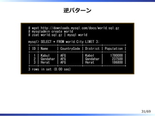逆パターン
# wget http://downloads.mysql.com/docs/world.sql.gz
# mysqladmin create world
# zcat world.sql.gz | mysql world
mysql> SELECT * FROM world.City LIMIT 3;
+----+----------+-------------+----------+------------+
| ID | Name | CountryCode | District | Population |
+----+----------+-------------+----------+------------+
| 1 | Kabul | AFG | Kabol | 1780000 |
| 2 | Qandahar | AFG | Qandahar | 237500 |
| 3 | Herat | AFG | Herat | 186800 |
+----+----------+-------------+----------+------------+
3 rows in set (0.00 sec)
31/69
 