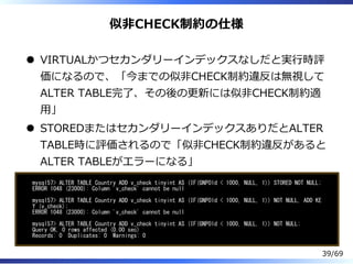 似非CHECK制約の仕様
VIRTUALかつセカンダリーインデックスなしだと実⾏時評
価になるので、「今までの似非CHECK制約違反は無視して
ALTER TABLE完了、その後の更新には似非CHECK制約適
⽤」
STOREDまたはセカンダリーインデックスありだとALTER
TABLE時に評価されるので「似非CHECK制約違反があると
ALTER TABLEがエラーになる」
mysql57> ALTER TABLE Country ADD v_check tinyint AS (IF(GNPOld < 1000, NULL, 1)) STORED NOT NULL;
ERROR 1048 (23000): Column 'v_check' cannot be null
mysql57> ALTER TABLE Country ADD v_check tinyint AS (IF(GNPOld < 1000, NULL, 1)) NOT NULL, ADD KE
Y (v_check);
ERROR 1048 (23000): Column 'v_check' cannot be null
mysql57> ALTER TABLE Country ADD v_check tinyint AS (IF(GNPOld < 1000, NULL, 1)) NOT NULL;
Query OK, 0 rows affected (0.00 sec)
Records: 0 Duplicates: 0 Warnings: 0
39/69
 