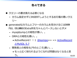⾊々できる
クエリーの書き換えは必要になる
カラム指定せずにINSERTしようとするお⾏儀の悪いクエ
リー
-
generatedなカラムとフツーのカラムを⾒分けるにはSHOW
FULL COLUMNSのExtra列をちゃんとパースしないとダメ
mysqldumpとの相性が悪い。。-
ORMとの相性も悪い。。
ActiveRecord︕︕１ @kamipo++ => ActiveRecord
とMySQL 5.7
-
開発者との相性も(今のところ)悪い。。
もっと広く知られるようになれば問題はなくなると思
う。
-
40/69
 