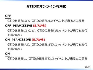 GTIDのオンライン有効化
OFF
GTIDを振らない。GTIDの振られたイベントが来るとエラる
OFF̲PERMISSIVE (5.7から)
GTIDを振らないけど、GTIDの振られたイベントが来ても⽂句
を⾔わない
ON̲PERMISSIVE (5.7から)
GTIDを振るけど、GTIDの振られてないイベントが来ても⽂句
を⾔わない
ON
GTIDを振るし、GTIDの振られてないイベントが来るとエラる
42/69
 