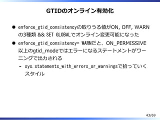 GTIDのオンライン有効化
enforce_gtid_consistencyの取りうる値がON, OFF, WARN
の3種類 && SET GLOBALでオンライン変更可能になった
enforce_gtid_consistency= WARNだと、ON̲PERMISSIVE
以上のgtid̲modeではエラーになるステートメントがワー
ニングで出⼒される
sys.statements_with_errors_or_warningsで拾っていく
スタイル
-
43/69
 