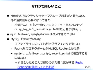 GTIDで嬉しいこと
MHAは5.6のクラッシュセーフスレーブ設定だと動かない、
他の選択肢が必要になってきた
松信さんには「いや動くでしょ︖」って⾔われたけど
relay_log_info_repository= TABLEだと動かない。。
-
mysqlfailover, mysqlrpladminはダメすぎてつらい
MySQL Fabricがいいな
コマンドラインにしては割とグラフィカルで楽しい-
Fabric対応コネクターとかMySQL Routerとかは夢-
master_ip_failover_script, report_scriptに相当するも
のはない
やるとしたらこんな感じのまた書く気がする Redis
Sentinelを運⽤してみたお話
-
45/69
 