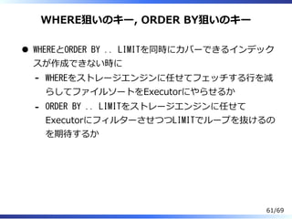 WHERE狙いのキー, ORDER BY狙いのキー
WHEREとORDER BY .. LIMITを同時にカバーできるインデック
スが作成できない時に
WHEREをストレージエンジンに任せてフェッチする⾏を減
らしてファイルソートをExecutorにやらせるか
-
ORDER BY .. LIMITをストレージエンジンに任せて
ExecutorにフィルターさせつつLIMITでループを抜けるの
を期待するか
-
61/69
 