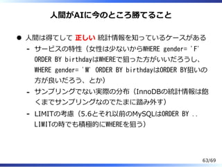 ⼈間がAIに今のところ勝てること
⼈間は得てして 正しい 統計情報を知っているケースがある
サービスの特性（⼥性は少ないからWHERE gender= 'F'
ORDER BY birthdayはWHEREで狙った⽅がいいだろうし、
WHERE gender= 'M' ORDER BY birthdayはORDER BY狙いの
⽅が良いだろう、とか）
-
サンプリングでない実際の分布（InnoDBの統計情報は飽
くまでサンプリングなのでたまに踏み外す）
-
LIMITの考慮（5.6とそれ以前のMySQLはORDER BY ..
LIMITの時でも積極的にWHEREを狙う）
-
63/69
 