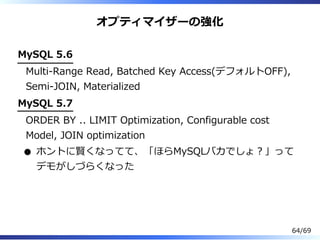 オプティマイザーの強化
MySQL 5.6
Multi-Range Read, Batched Key Access(デフォルトOFF),
Semi-JOIN, Materialized
MySQL 5.7
ORDER BY .. LIMIT Optimization, Configurable cost
Model, JOIN optimization
ホントに賢くなってて、「ほらMySQLバカでしょ︖」って
デモがしづらくなった
64/69
 