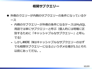 相関サブクエリー
外側のクエリーが内側のサブクエリーの条件になっているケ
ース
内側のサブクエリーが外側の条件になるケースはMySQL
⽤語では単にサブクエリーと呼ぶ（個⼈的には明確に区
別するために「キャッシャブルなサブクエリー」と呼ん
でる）
-
しかしWHERE INはキャッシャブルなサブクエリーのはず
でも相関サブクエリーになるというダメ仕様が5.5とそれ
以前にあってだな。。
-
65/69
 