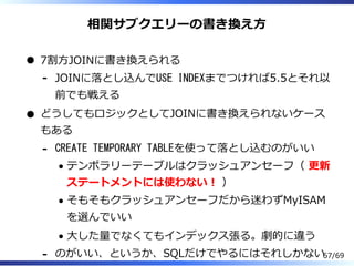 相関サブクエリーの書き換え⽅
7割⽅JOINに書き換えられる
JOINに落とし込んでUSE INDEXまでつければ5.5とそれ以
前でも戦える
-
どうしてもロジックとしてJOINに書き換えられないケース
もある
CREATE TEMPORARY TABLEを使って落とし込むのがいい
テンポラリーテーブルはクラッシュアンセーフ（ 更新
ステートメントには使わない︕ ）
そもそもクラッシュアンセーフだから迷わずMyISAM
を選んでいい
⼤した量でなくてもインデックス張る。劇的に違う
-
のがいい、というか、SQLだけでやるにはそれしかない- 67/69
 