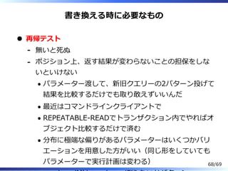 書き換える時に必要なもの
再帰テスト
無いと死ぬ-
ポジション上、返す結果が変わらないことの担保をしな
いといけない
パラメーター渡して、新旧クエリーの2パターン投げて
結果を⽐較するだけでも取り敢えずいいんだ
最近はコマンドラインクライアントで
REPEATABLE-READでトランザクション内でやればオ
ブジェクト⽐較するだけで済む
分布に極端な偏りがあるパラメーターはいくつかバリ
エーションを⽤意した⽅がいい（同じ形をしていても
パラメーターで実⾏計画は変わる）
-
68/69
 