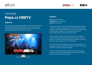 Solution
Devices: Hybrid TV (HbbTV)
Placement: Music channel Očko
Format: Overlay banner
Programmatic HbbTV is a new format enabled through Adform SSP with
cooperation of Adform’s technology partner R2B2. R2B2 is a technology
company using Adform SSP to deliver premium and non-standard formats
and media types as programmatic TV, programmatic print and
programmatic DOOH via Adform DSP in Czech market.
In order to test how well the users respond to banners on TV, Pepa.cz
created a banner that offered the viewers a discount for the products on
Pepa.cz site. The viewer had to enter the seen web address and claim the
discount on Pepa.cz special microsite – landing page.
The 750x100 overlay banner appeared when the viewer switched to the
popular Czech music channel Očko, in the bottom of the TV screen, where
it resided for 10 seconds, before disappearing.
The address of the landing page was communicated only through the
banners on TV, so Pepa.cz knew that all users who came to that website
were the ones who saw the advertisement.
Objective
Pepa.cz, one of the largest discount portals in the Czech Republic, wanted
to increase the brand’s exposure through Television, media which was
traditionally missing in advertiser’s media mix. Pepa.cz also wanted to
measure the impact of such format on user behavior.
Pepa.cz HBBTV
Case Study
 
