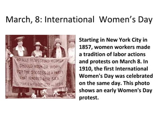 March, 8: International  Women’s Day Starting in New York City in 1857, women workers made a tradition of labor actions and protests on March 8. In 1910, the first International Women's Day was celebrated on the same day. This photo shows an early Women's Day protest.  