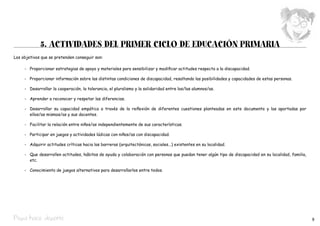 5. ACTIVIDADES del primer ciclo de EDUCACIÓN primaria
Los objetivos que se pretenden conseguir son:

	    -	 Proporcionar estrategias de apoyo y materiales para sensibilizar y modificar actitudes respecto a la discapacidad.

	    -	 Proporcionar información sobre las distintas condiciones de discapacidad, resaltando las posibilidades y capacidades de estas personas.

	    -	 Desarrollar la cooperación, la tolerancia, el pluralismo y la solidaridad entre los/las alumnos/as.

	    -	 Aprender a reconocer y respetar las diferencias.

	    -	 Desarrollar su capacidad empática a través de la reflexión de diferentes cuestiones planteadas en este documento y las aportadas por.
        ellos/as mismos/as y sus docentes.

	    -	 Facilitar la relación entre niños/as independientemente de sus características.

	    -	 Participar en juegos y actividades lúdicas con niños/as con discapacidad.

	    -	 Adquirir actitudes críticas hacia las barreras (arquitectónicas, sociales...) existentes en su localidad.

	    -	 Que desarrollen actitudes, hábitos de ayuda y colaboración con personas que puedan tener algún tipo de discapacidad en su localidad, familia,
        etc.

	    -	 Conocimiento de juegos alternativos para desarrollarlos entre todos.




Pepa hace deporte                                                                                                                                       9
 