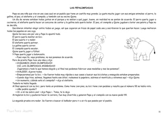 LAS PEPALIMPIADAS

	     Pepa es una niña que vive en una casa azul en un pueblo que tiene un castillo muy grande. Le gusta mucho jugar con sus amigos animales: el perro, la
gallina, el pez, el elefante y el ciempiés, y también con su vecino Quino.
	     Un día de verano estaban todos juntos en el parque y no sabían a qué jugar, bueno, en realidad no se ponían de acuerdo. El perro quería jugar a
cocineros, el elefante quería hacer un concurso de cantar y la gallina solo quería bailar. El pez, el ciempiés y Quino jugaban a botar una pelota y Pepa no
se decidía.
	     Decidieron intentar elegir entre todos un juego, así que cogieron un trozo de papel cada uno y escribieron lo que querían hacer. Luego metieron
todos los papeles en una caja.
	     Quino los saco uno por uno y Pepa lo apuntó todo.
	     El perro quería montar en bici.
	     El pez quería ir a nadar.
	     El elefante quería patinar.
	     La gallina quería correr.
	     El ciempiés quería escalar.
	     Quino quería jugar a fútbol.
	     Y Pepa quería jugar a baloncesto.
		 —Pues vaya lío, vaya problema, no nos ponemos de acuerdo.
	     Pero de pronto Pepa tuvo una idea y dijo:
		 —¡¡HAGAMOS UNAS OLIMPIADAS!!
		          ¡¡SÍ, LAS OLIMPIADAS ANIMADAS!!
		          Jugaremos a todo lo que hemos elegido y al final nos podemos fabricar unas medallas y nos las ponemos”.
		 —¡¡VALEEE!!, dijeron todos.
		 —Empezaremos por la bici. —Se fueron todos muy rápidos a sus casas a buscar sus bicicletas y enseguida estaban preparados.
		 —Cuando diga tres, salimos, llegamos hasta ese árbol, rodeamos la papelera, subimos el montículo y volvemos aquí —dijo Quino.
		 —Un momento, ¿dónde esta el ciempiés? —dijo el elefante.
	     Todavía no había llegado.
	     Al final apareció con su bici, pero tenía un problema. Como tiene cien pies, su bici tiene cien pedales y resulta que el número 99 se había roto.
		 —¿Me podéis ayudar?
		 —¡Sí, a mí me sobra uno! —dijo Pepa—. Toma, te lo dejo.
	     Arreglaron la bici y pudieron hacer la carrera, fue muy divertido y ganaron Pepa y el ciempiés con su nuevo pedal 99.

	    La segunda prueba era nadar. Se fueron a buscar el bañador para ir a un río que pasaba por el pueblo.



Pepa hace deporte                                                                                                                                             11
 
