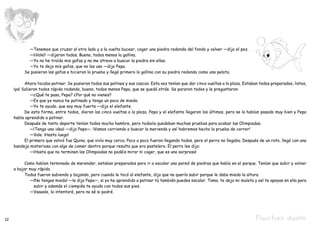 —Tenemos que cruzar al otro lado y a la vuelta bucear, coger una piedra redonda del fondo y volver —dijo el pez.
     		 —¡¡Vale!! —dijeron todos. Bueno, todos menos la gallina.
     		 —Yo no he traído mis gafas y no me atrevo a buscar la piedra sin ellas.
     		 —Yo te dejo mis gafas, que no las uso —dijo Pepa.
     	 Se pusieron las gafas e hicieron la prueba y llegó primero la gallina con su piedra redonda como una pelota.

     	     Ahora tocaba patinar. Se pusieron todos sus patines y sus cascos. Esta vez tenían que dar cinco vueltas a la plaza. Estaban todos preparados, listos,
     ¡ya! Salieron todos rápido rodando, bueno, todos menos Pepa, que se quedó atrás. Se pararon todos y le preguntaron:
     		 —¿Qué te pasa, Pepa? ¿Por qué no vienes?
     		 —Es que yo nunca he patinado y tengo un poco de miedo.
     		 —Yo te ayudo, que soy muy fuerte —dijo el elefante.
     	     De esta forma, entre todos, dieron las cinco vueltas a la plaza. Pepa y el elefante llegaron los últimos, pero se lo habían pasado muy bien y Pepa
     había aprendido a patinar.
     	     Después de tanto deporte tenían todos mucha hambre, pero todavía quedaban muchas pruebas para acabar las Olimpiadas.
     		 —¡Tengo una idea! —dijo Pepa—. ¡Vamos corriendo a buscar la merienda y así habremos hecho la prueba de correr!
     		 —Vale. ¡Hasta luego!
     	     El primero que volvió fue Quino, que vivía muy cerca. Poco a poco fueron llegando todos, pero el perro no llegaba. Después de un rato, llegó con una
     bandeja misteriosa con algo de comer dentro porque resulta que era pastelero. El perro les dijo:
     		 —¡Hasta que no terminen las Olimpiadas no podéis mirar ni coger, que es una sorpresa!

     	     Como habían terminado de merendar, estaban preparados para ir a escalar una pared de piedras que había en el parque. Tenían que subir y volver
     a bajar muy rápido.
     	     Todos fueron subiendo y bajando, pero cuando le tocó al elefante, dijo que no quería subir porque le daba miedo la altura.
     		 —¡No tengas miedo! —le dijo Pepa—, si yo he aprendido a patinar tú también puedes escalar. Toma, te dejo mi muleta y así te apoyas en ella para
               subir y además el ciempiés te ayuda con todos sus pies.
     		 —Vaaaale, lo intentaré, pero no sé si podré.




12                                                                                                                                   Pepa hace deporte
 