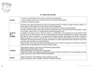 EL JUEGO DEL GUSANO

                   - Activar los conocimientos previos sobre el mundo de la discapacidad.
     Objetivo:     - Conocer aspectos genéricos y concretos sobre las diferentes discapacidades.
                   - Potenciar el trabajo en equipo.

                   El gusano es un juego de preguntas con el que se pretende promover el trabajo en equipo activando y dando a co-
                   nocer aspectos relacionados con los diferentes tipos de discapacidad.
                   Se dividirá al grupo en dos, tres o cuatro equipos y se presentará el tablero de juego (Gusano).
                   El grupo, antes de comenzar, debe tomar una serie de decisiones como: ¿quién será el portavoz del grupo?, ¿quién
                   tira el dado?, ¿cómo se van a ir contestando las diferentes preguntas?, etc.
     Desarrollo    La dinámica del juego es tirar el dado por turnos e ir contestando a las preguntas que se les plantean. El/la
     de la         profesor/a lee de forma aleatoria una de las 30 preguntas que aparecen más adelante y el equipo tiene tiempo
     actividad:    para debatir antes de responder. Si la respuesta se considera acertada, permanecen en la casilla y continúa el
                   siguiente equipo. En caso de no considerarse correcta, el/la profesor/a debe comentarla para dar a conocer al
                   alumnado la información pertinente y el grupo retrocederá a la casilla donde estaba hasta el siguiente turno. Gana
                   el primer grupo que llegue a la cabeza del gusano.
                   Observaciones: Sacar una copia ampliada del gusano para que sea el tablero del juego. Se trata de que el alumnado
                   reflexione sobre la discapacidad, no de acabar rápido el juego.

                   ¿Qué sabíamos antes de jugar sobre las diferentes discapacidades?
                   ¿Qué hemos aprendido sobre el tema?
     Evaluación:   ¿Qué sabemos ahora del mundo de la discapacidad?
                   Sugerencia: Plasmar en la pizarra/en un mural/o en varias cartulinas la progresión de los aprendizajes para que
                   quede constancia de ellos. ANTES/DURANTE/DESPUÉS

                   Tablero del Gusano, Fichas Manzana, Dado, preguntas del juego
     Material:     Espacio amplio para colocar el gusano y realizar la dinámica del juego.




16                                                                                                                  Pepa hace deporte
 