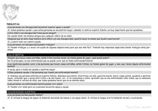 PREGUNTAS
      ¿Las personas con discapacidad necesitan nuestro apoyo y ayuda?
      Sí, todos podemos ayudar a que estas personas se encuentren mejor, además, si está en nuestra familia, es muy importante que les ayudemos.
      ¿Un/a niño/a con discapacidad tiene pocos amigos?
      No, puede tener los mismos amigos que cualquier niño/a de su edad.
      Imaginad que en esta clase hubiera un/a niño/a con una discapacidad, ¿podría hacer lo mismo que hacéis vosotros/as?
      Sí, y sobre todo con vuestra ayuda.
      ¿Las personas con discapacidad pueden trabajar?
      Sí. Pueden trabajar y a veces con ayuda de algunas adaptaciones para que sea más fácil. También hay empresas especiales donde trabajan estas per-
      sonas.

     SALUD MENTAL
     Imagina que haces cosas extrañas, estás triste muchas veces, no tienes ganas de jugar, ¿qué puede pasar?
     No te preocupes, es una enfermedad que se puede curar que se llama enfermedad mental.
     ¿Las medicinas pueden curar a las personas que hacen cosas extrañas, están tristes, no tienen ganan de jugar, o sea, que tienen alguna enfermedad
     mental?
     A veces, pero a todos les ayudan a sentirse mejor.
     ¿Cómo podemos ayudar a las personas que tienen una enfermedad mental?
     Si tenemos una persona enferma en nuestra familia, debemos escucharla, divertirnos con ella, quererla mucho, hacer cosas juntos, ayudarle a sentirse
     mejor, entender que a veces esté triste o de mal humor, etc. Si no conocemos a nadie: aprender que es una enfermedad como todas, que no debemos
     tener miedo ni reírnos de ellos, que todos podemos hacer que no se sientan solos.
     ¿Las personas con enfermedad mental pueden vivir solas?
     Sí. Pueden vivir solas pero en ocasiones necesitan apoyo y ayuda.

     DISCAPACIDAD AUDITIVA
     ¿Las personas sordas pueden hablar?
     Sí. Si utilizan la lengua de signos te hablarán moviendo las manos y con apoyo labial. Si utilizan la lengua oral te hablarán normal y vocalizando.



18                                                                                                                                    Pepa hace deporte
 