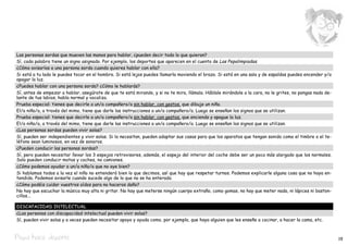 Las personas sordas que mueven las manos para hablar, ¿pueden decir todo lo que quieran?
Sí, cada palabra tiene un signo asignado. Por ejemplo, los deportes que aparecen en el cuento de Las Pepalimpiadas.
¿Cómo avisarías a una persona sorda cuando quieres hablar con ella?
Si está a tu lado le puedes tocar en el hombro. Si está lejos puedes llamarla moviendo el brazo. Si está en una sala y de espaldas puedes encender y/o
apagar la luz.
¿Puedes hablar con una persona sorda? ¿Cómo le hablarás?
Sí, antes de empezar a hablar, asegúrate de que te está mirando, y si no te mira, llámala. Háblale mirándole a la cara, no le grites, no pongas nada de-
lante de tus labios, habla normal y vocaliza.
Prueba especial: tienes que decirle a un/a compañero/a sin hablar, con gestos, que dibuje un niño.
El/a niño/a, a través del mimo, tiene que darle las instrucciones a un/a compañero/a. Luego se enseñan los signos que se utilizan.
Prueba especial: tienes que decirle a un/a compañero/a sin hablar, con gestos, que encienda y apague la luz.
El/a niño/a, a través del mimo, tiene que darle las instrucciones a un/a compañero/a. Luego se enseñan los signos que se utilizan.
¿Las personas sordas pueden vivir solas?
Sí, pueden ser independientes y vivir solas. Si lo necesitan, pueden adaptar sus casas para que los aparatos que tengan sonido como el timbre o el te-
léfono sean luminosos, en vez de sonoros.
¿Pueden conducir las personas sordas?
Sí, pero pueden necesitar llevar los 3 espejos retrovisores, además, el espejo del interior del coche debe ser un poco más alargado que los normales.
Solo pueden conducir motos y coches, no camiones.
¿Cómo podemos ayudar a un/a niño/a que no oye bien?
Si hablamos todos a la vez el niño no entenderá bien lo que decimos, así que hay que respetar turnos. Podemos explicarle alguna cosa que no haya en-
tendido. Podemos avisarle cuando sucede algo de lo que no se ha enterado.
¿Cómo podéis cuidar vuestros oídos para no haceros daño?
No hay que escuchar la música muy alta ni gritar. No hay que meterse ningún cuerpo extraño, como gomas, no hay que meter nada, ni lápices ni baston-
cillos...

DISCAPACIDAD INTELECTUAL
¿Las personas con discapacidad intelectual pueden vivir solas?
Sí, pueden vivir solas y a veces pueden necesitar apoyo y ayuda como, por ejemplo, que haya alguien que les enseñe a cocinar, a hacer la cama, etc.



Pepa hace deporte                                                                                                                                          19
 