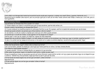 ¿Un/a niño/a con discapacidad intelectual necesitará mucha ayuda para organizar y ordenar sus cosas? (libros, juguetes, habitación, etc.).
     Necesitará que le enseñen cómo hacerlo, pero en principio igual que al resto de los niños. Puede costarle más tiempo o menos que a otro niño, pero lo
     hará igualmente.

     DISCAPACIDAD FÍSICA
     ¿Las personas con discapacidad física pueden vivir solas?
     Sí. Pueden adaptar sus casas si lo necesitan para que no haya escaleras, puertas más anchas, etc.
     ¿Pueden conducir las personas con discapacidad física?
     Sí. A veces conducen con modificaciones en el coche para facilitar su uso. Por ejemplo, sustituir el pedal del acelerador por uno de mano.
     ¿Creéis que puede estudiar una persona que utiliza muletas o silla de ruedas?
     Sí, las muletas o la silla de ruedas no impiden para nada que un/a niño/a pueda estudiar.
     Si tuvieras que ir en silla de ruedas, ¿a qué jugarías con tus amigos en el colegio?
     Podrías jugar a todo tipo de juegos y de deportes, algunos de ellos adaptados.
     Imagina que vas en silla de ruedas al colegio, a tu casa, piensa en la acera, en los escalones, que tienes que coger el autobús, ¿podrías hacerlo?
     Sí, pero si no están bien las rampas de las aceras o si no existe en tu ciudad un autobús adaptado, necesitarías ayuda para poder llegar.

     DISCAPACIDAD VISUAL
     ¿Cómo leen las personas ciegas? ¿Sabes cómo se llaman sus letras?
     Leen con las manos, pasando los dedos por unas hojas que tienen puntitos en relieve. Se llama Sistema Braille.
     ¿Los niños/as ciegos pueden estudiar?
     Sí, pueden estudiar. Utilizan el Sistema Braille y se apoyan en lo que escuchan.
     ¿Cómo saben las personas ciegas si el semáforo está verde y cuándo se pone rojo?
     Porque los semáforos tienen un mecanismo que pita de forma diferente cuando está en verde o en rojo y pasa una persona ciega con un dispositivo que
     lo detecta. También hay otras personas ciegas que llevan un perro guía que les avisa.
     ¿Te has lavado las manos alguna vez con los ojos cerrados?, ¿cómo lo harías?
     Representación
     ¿Te has vestido alguna vez con los ojos cerrados? ¿Cómo lo harías?
     Representación


20                                                                                                                                   Pepa hace deporte
 