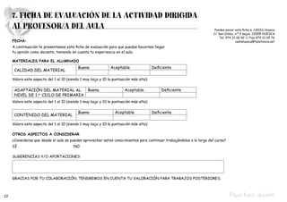 7. FICHA DE EVALUACIÓN DE LA ACTIVIDAD DIRIGIDA
     AL PROFESOR/A DEL AULA                                                                                            Puedes enviar esta ficha a: CADIS Huesca
                                                                                                                      C/ San Úrbez, n.º 2 bajos. 22005 HUESCA
                                                                                                                          Tel. 974 21 00 92 // Fax 974 21 25 76
     FECHA:                                                                                                                          cadishuesca@telefonica.net
     A continuación te presentamos esta ficha de evaluación para que puedas hacernos llegar
     tu opinión como docente, teniendo en cuenta tu experiencia en el aula.

     MATERIALES PARA EL ALUMNADO
                                           Buena              Aceptable                 Deficiente
      CALIDAD DEL MATERIAL

     Valora este aspecto del 1 al 10 (siendo 1 muy bajo y 10 la puntuación más alta):		
     						
      ADAPTACIÓN DEL MATERIAL AL    Buena                              Aceptable            Deficiente
      NIVEL DE 1. ciclo de primaria
                 er


     Valora este aspecto del 1 al 10 (siendo 1 muy bajo y 10 la puntuación más alta):

                                           Bueno                 Aceptable              Deficiente
      CONTENIDO DEL MATERIAL

     Valora este aspecto del 1 al 10 (siendo 1 muy bajo y 10 la puntuación más alta):

     OTROS ASPECTOS A CONSIDERAR
     ¿Consideras que desde el aula se pueden aprovechar estos conocimientos para continuar trabajándolos a lo largo del curso?
     SÍ					                             NO

     SUGERENCIAS Y/O APORTACIONES




     GRACIAS POR TU COLABORACIÓN. TENDREMOS EN CUENTA TU VALORACIÓN PARA TRABAJOS POSTERIORES.



22                                                                                                                               Pepa hace deporte
 
