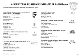 8. DIRECTORIO. RELACIÓN DE ENTIDADES DE CADIS Huesca
A continuación se detallan la relación de entidades que integran CADIS Huesca:




AGRUPACIÓN DE PERSONAS SORDAS DE ZARAGOZA Y                                      ASOCIACIÓN DOWN HUESCA
ARAGÓN. HUESCA (ASZA HUESCA)                                                     Avda. Los Danzantes, 24 bajos
C/ Nuestra Sra. de Cillas, n.º 3, 3.ºA                                           22005 HUESCA
22002 HUESCA                                                                     Tel./Fax 974 22 28 05
Tel. 974 22 16 63. Fax 974 22 16 79                                              adminis@downhuesca.com
aszahuesca@asza.net
www.asza.net                                                                     ASOCIACIÓN GUAYENTE. CENTRO EL REMÓS
                                                                                 C/ Afuera, s/n
ALZHEIMER HUESCA                                                                 22467 SESUÉ (Huesca)
Pza. San Vicente, 4 bajos                                                        Tel. 974 55 35 46. Fax 974 55 38 55
22002 HUESCA                                                                     elremos@ctv.es
Tel. 974 23 07 04                                                                www.guayente.info
info@alzheimerhuesca.es
                                                                                 ASOCIACIÓN OSCENSE DE ESCLEROSIS MÚLTIPLE
ASOCIACIÓN ALTOARAGONESA DE DISMINUIDOS                                          (AODEM)
FÍSICOS                                                                          C/ Pedro IV, n.º 56 bajos
C/ Saturnino López Novoa, 2, 1.º B                                               22002 HUESCA
22005 HUESCA                                                                     Tel. 974 24 56 60. Fax 974 24 51 33
Tel. 974 24 65 08                                                                aodem@aodem.org
doma@ono.com
                                                                                 ASOCIACIÓN OSCENSE PRO-SALUD MENTAL (ASAPME)
ASOCIACIÓN DE DISCAPACITADOS OSCENSES (ADO)                                      C/ Nuestra Sra. de Cillas, n.º 3, 2.ºA
“Miguel Servet”                                                                  22002 HUESCA
C/ Pedro Arnal Cavero, 22                                                        Tel./Fax 974 24 12 11
22001 HUESCA                                                                     ASAPME@telefonica.net
Tel. 974 21 20 91. Fax 974 70 45 03                                              http://asapme.blogspot.com/
adomiguelservet@adomiguelservet.com
www.adomiguelservet.com



Pepa hace deporte                                                                                                               23
 