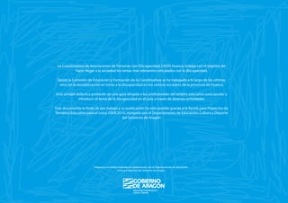 La Coordinadora de Asociaciones de Personas con Discapacidad, CADIS Huesca, trabaja con el objetivo de
           hacer llegar a la sociedad los temas más relevantes vinculados con la discapacidad.

 Desde la Comisión de Educación y Formación de la Coordinadora se ha trabajado a lo largo de los últimos
  años en la sensibilización en torno a la discapacidad en los centros escolares de la provincia de Huesca.

Esta unidad didáctica pretende ser una guía dirigida a los profesionales del ámbito educativo para ayudar a
              introducir el tema de la discapacidad en el aula a través de diversas actividades.

Este documento es fruto de ese trabajo y su publicación ha sido posible gracias a la Ayuda para Proyectos de
Temática Educativa para el curso 2009/2010, otorgada por el Departamento de Educación, Cultura y Deporte
                                          del Gobierno de Aragón.




                        Proyecto y actividad realizado en colaboración con el Departamento de Educación,
                                            Cultura y Deporte del Gobierno de Aragón
 